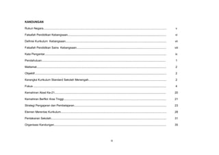 iii
KANDUNGAN
Rukun Negara........................................................................................................................................................... v
Falsafah Pendidikan Kebangsaan............................................................................................................................ vi
Definisi Kurikulum Kebangsaan............................................................................................................................... vii
Falsafah Pendidikan Sains Kebangsaan................................................................................................................. viii
Kata Pengantar......................................................................................................................................................... ix
Pendahuluan............................................................................................................................................................ 1
Matlamat................................................................................................................................................................... 2
Objektif...................................................................................................................................................................... 2
Kerangka Kurikulum Standard Sekolah Menengah.................................................................................................. 2
Fokus ....................................................................................................................................................................... 4
Kemahiran Abad Ke-21............................................................................................................................................ 20
Kemahiran Berfikir Aras Tinggi................................................................................................................................. 21
Strategi Pengajaran dan Pembelajaran.................................................................................................................... 23
Elemen Merentas Kurikulum..................................................................................................................................... 28
Pentaksiran Sekolah................................................................................................................................................. 31
Organisasi Kandungan............................................................................................................................................. 35
 