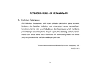 vii
DEFINISI KURIKULUM KEBANGSAAN
3. Kurikulum Kebangsaan
(1) Kurikulum Kebangsaan ialah suatu program pendidikan yang termasuk
kurikulum dan kegiatan kurikulum yang merangkumi semua pengetahuan,
kemahiran, norma, nilai, unsur kebudayaan dan kepercayaan untuk membantu
perkembangan seseorang murid dengan sepenuhnya dari segi jasmani, rohani,
mental dan emosi serta untuk menanam dan mempertingkatkan nilai moral
yang diingini dan untuk menyampaikan pengetahuan.
Sumber: Peraturan-Peraturan Pendidikan (Kurikulum Kebangsaan) 1997
[PU(A)531/97.]
 