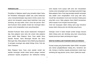 1
PENDAHULUAN
Pendidikan di Malaysia seperti yang termaktub dalam Falsa-
fah Pendidikan Kebangsaan adalah satu usaha berterusan
untuk memperkembangkan lagi potensi individu secara men-
yeluruh dan bersepadu supaya dapat melahirkan insan yang
seimbang, dari segi intelek, rohani, emosi dan jasmani. Stan-
dard Kurikulum Sains sekolah rendah dan menengah diban-
gunkan untuk menghasilkan insan yang dihasratkan.
Standard Kurikulum Sains secara keseluruhan merangkumi
tiga mata pelajaran sains teras dan empat mata pelajaran
sains elektif. Mata Pelajaran Sains Teras adalah Sains
Sekolah Rendah, Sains Menengah Rendah dan Sains
Menengah Atas. Mata pelajaran Sains Elektif yang ditawarkan
di peringkat menengah atas adalah Biologi, Kimia, Fizik dan
Sains Tambahan.
Mata Pelajaran Sains Teras untuk sekolah rendah dan
sekolah menengah rendah direka bentuk dengan memberi
penekanan kepada pengetahuan dan kefahaman tentang
sains kepada murid supaya celik sains dan menyediakan
mereka untuk mempelajari sains di peringkat yang lebih tinggi.
Mata pelajaran Sains Teras bagi peringkat sekolah menengah
atas adalah untuk menghasilkan murid yang celik sains,
inovatif dan menyediakan murid untuk menceburi bidang sains
yang lebih umum. Mata pelajaran Sains Elektif menawarkan
pilihan kepada murid mengikut kecenderungan,
minat dan keupayaan dalam bidang sains bagi menceburi
kerjaya dalam bidang sains dan teknologi yang khusus.
Golongan murid ini bakal menjadi sumber tenaga manusia
dalam bidang sains dan teknologi yang akan menyumbang
kepada penerusan dalam pembangunan negara.
BENTUK KURIKULUM STANDARD SEKOLAH RENDAH
Konsep tunjang yang diperkenalkan dalam KSSR, merupakan
satu bentuk pengklasifikasian bidang ilmu, kemahiran dan
nilai. Konsep ini berfokus kepada pembentukan modal insan
seimbang dari segi jasmani, emosi, rohani, intelek dan sosial.
 