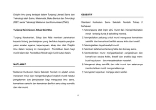 4
Disiplin ilmu yang terdapat dalam Tunjang Literasi Sains dan
Teknologi ialah Sains, Matematik, Reka Bentuk dan Teknologi
(RBT) serta Teknologi Maklumat dan Komunikasi (TMK).
Tunjang Kerohanian, Sikap Dan Nilai
Tunjang Kerohanian, Sikap dan Nilai memberi penekanan
kepada bidang pembelajaran yang berfokus kepada pengha-
yatan amalan agama, kepercayaan, sikap dan nilai. Disiplin
ilmu dalam tunjang ini merangkumi Pendidikan Islam bagi
murid Islam dan Pendidikan Moral bagi murid bukan Islam.
MATLAMAT
Matlamat Kurikulum Sains Sekolah Rendah ini adalah untuk
menanam minat dan mengembangkan kreativiti murid melalui
pengalaman dan penyiasatan bagi menguasai ilmu sains,
kemahiran saintifik dan kemahiran berfikir serta sikap saintifik
dan nilai murni.
OBJEKTIF
Standard Kurikulum Sains Sekolah Rendah Tahap 2
bertujuan:
1. Merangsang sifat ingin tahu murid dan mengembangkan
minat tentang dunia di sekeliling mereka.
2. Menyediakan peluang untuk murid menguasai kemahiran
saintifik dan kemahiran berfikir secara kritis dan kreatif.
3. Meningkatkan daya kreativiti murid.
4. Memberi kefahaman tentang fakta dan konsep sains.
5. Membolehkan murid mengaplikasikan pengetahuan dan
kemahi ran secara krtitis, kreatif dan analitis bagi mem-
buat keputusan dan menyelesaikan masalah.
6. Menyemai sikap saintifik dan nilai murni dan seterusnya
membo lehkan murid mengamalkannya.
7. Menyedari keperluan menjaga alam sekitar.
 