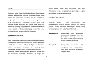 5
FOKUS
Kurikulum Sains adalah berfokuskan kepada Pembelajaran
Berfikrah. Pembelajaran Berfikrah adalah satu proses peme-
rolehan dan penguasaan kemahiran dan ilmu pengetahuan
yang dapat mengembangkan minda seseorang murid ke
tahap yang optimum. Pembelajaran Berfikrah bukan hanya
berfokus kepada kandungan yang hendak diajar, tetapi juga
mencakupi pedagogi dan pentaksiran. Pembelajaran Berfikrah
berlaku apabila pendekatan inkuiri yang menekankan kema-
hiran saintifik dan kemahiran berfikir diterapkan.
KEMAHIRAN SAINTIFIK
Sains menekankan kaedah inkuiri dan penyelesaian masalah.
Dalam proses inkuiri dan penyelesaian masalah kemahiran
saintifik dan kemahiran berfikir perlu digunakan. Kemahiran
saintifik merupakan kemahiran yang penting untuk
menjalankan sebarang aktiviti mengikut kaedah saintifik.
Kemahiran Saintifik terdiri daripada kemahiran proses sains
dan kemahiran manipulatif. Kemahiran ini dipupuk dan
dicapai melalui aktiviti atau penyiasatan yang mesti
dilaksanakan semasa pengajaran dan pembelajaran supaya
pembelajaran sains menjadi bermakna.
Kemahiran Proses Sains
Kemahiran proses sains membolehkan murid
mempersoalkan tentang sesuatu perkara dan mencari
jawapan secara bersistem. Penerangan tentang setiap
kemahiran proses sains adalah seperti berikut:
Memerhatikan Menggunakan deria penglihatan,
pendengaran, sentuhan, rasa atau
bau untuk mengumpulkan maklumat
tentang objek dan fenomena.
Mengelaskan Menggunakan pemerhatian untuk
mengasing dan mengumpulkan
objek atau fenomena berdasarkan
ciri yang sama.
 