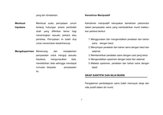 7
yang lain dimalarkan.
Membuat
hipotesis
Membuat suatu pernyataan umum
tentang hubungan antara pemboleh
ubah yang difikirkan benar bagi
menerangkan sesuatu perkara atau
peristiwa. Pernyataan ini boleh diuji
untuk menentukan kesahihannya.
Mengeksperimen Merancang dan menjalankan
penyiasatan untuk menguji sesuatu
hipotesis, mengumpulkan data,
mentafsirkan data sehingga mendapat
rumusan daripada penyiasatan
itu.
Kemahiran Manipulatif
Kemahiran manipulatif merupakan kemahiran psikomotor
dalam penyiasatan sains yang membolehkan murid melaku-
kan perkara berikut:
1. Menggunakan dan mengendalikan peralatan dan bahan
sains dengan betul.
2. Menyimpan peralatan dan bahan sains dengan betul dan
selamat.
3. Membersihkan peralatan sains dengan cara yang betul.
4. Mengendalikan spesimen dengan betul dan selamat.
5. Melakar spesimen, peralatan dan bahan sains dengan
tepat.
SIKAP SAINTIFIK DAN NILAI MURNI
Pengalaman pembelajaran sains boleh memupuk sikap dan
nilai positif dalam diri murid.
 