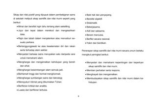 8
Sikap dan nilai positif yang dipupuk dalam pembelajaran sains
di sekolah meliputi sikap saintifik dan nilai murni seperti yang
berikut:
 Minat dan bersifat ingin tahu tentang alam sekeliling.
 Jujur dan tepat dalam merekod dan mengesahkan
data.
 Rajin dan tabah dalam menjalankan atau menceburi se-
suatu perkara.
 Bertanggungjawab ke atas keselamatan diri dan rakan
serta terhadap alam sekitar.
 Menyedari bahawa sains merupakan satu daripada cara
untuk memahami alam.
 Menghargai dan mengamalkan kehidupan yang bersih
dan sihat.
 Menghargai keseimbangan alam semula jadi.
 Berhemah tinggi dan hormat menghormati.
 Menghargai sumbangan sains dan teknologi.
 Mensyukuri nikmat yang dikurniakan Tuhan.
 Berfikiran kritikal dan analitis.
 Luwes dan berfikiran terbuka.
 Baik hati dan penyayang.
 Bersifat objektif.
 Sistematik.
 Bekerjasama.
 Adil dan saksama.
 Berani mencuba.
 Berfikir secara rasional.
 Yakin dan berdikari.
Penerapan sikap saintifik dan nilai murni secara umum berlaku
mengikut peringkat berikut:
 Menyedari dan memahami kepentingan dan keperluan
sikap saintifik dan nilai murni.
 Memberi perhatian serta respons.
 Menghayati dan mengamalkan.
 Membudayakan sikap saintifik dan nilai murni dalam ke-
hidupan.
 