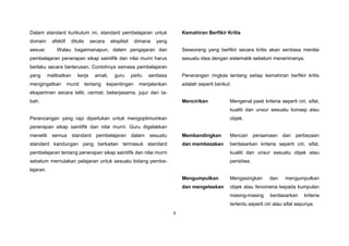 9
Dalam standard kurikulum ini, standard pembelajaran untuk
domain afektif ditulis secara eksplisit dimana yang
sesuai. Walau bagaimanapun, dalam pengajaran dan
pembelajaran penerapan sikap saintifik dan nilai murni harus
berlaku secara berterusan. Contohnya semasa pembelajaran
yang melibatkan kerja amali, guru perlu sentiasa
mengingatkan murid tentang kepentingan menjalankan
eksperimen secara teliti, cermat, bekerjasama, jujur dan ta-
bah.
Perancangan yang rapi diperlukan untuk mengoptimumkan
penerapan sikap saintifik dan nilai murni. Guru digalakkan
meneliti semua standard pembelajaran dalam sesuatu
standard kandungan yang berkaitan termasuk standard
pembelajaran tentang penerapan sikap saintifik dan nilai murni
sebelum memulakan pelajaran untuk sesuatu bidang pembe-
lajaran.
Kemahiran Berfikir Kritis
Seseorang yang berfikir secara kritis akan sentiasa menilai
sesuatu idea dengan sistematik sebelum menerimanya.
Penerangan ringkas tentang setiap kemahiran berfikir kritis
adalah seperti berikut:
Mencirikan Mengenal pasti kriteria seperti ciri, sifat,
kualiti dan unsur sesuatu konsep atau
objek.
Membandingkan
dan membezakan
Mencari persamaan dan perbezaan
berdasarkan kriteria seperti ciri, sifat,
kualiti dan unsur sesuatu objek atau
peristiwa.
Mengumpulkan
dan mengelaskan
Mengasingkan dan mengumpulkan
objek atau fenomena kepada kumpulan
masing-masing berdasarkan kriteria
tertentu seperti ciri atau sifat sepunya.
 