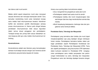 24
dan ditemui oleh murid sendiri.
Melalui aktiviti seperti eksperimen murid akan menyiasat
sesuatu fenomena dan mencapai kesimpulan sendiri. Guru
kemudian membimbing murid untuk memahami konsep
sains melalui hasil inkuiri-penemuan tersebut. Kemahiran
berfikir dan kemahiran saintifik dikembangkan semasa
proses inkuiri-penemuan ini. Namun perlu diingat bahawa
pendekatan inkuiri-penemuan tidak sesuai digunakan
dalam semua situasi pengajaran dan pembelajaran.
Terdapat konsep dan prinsip lebih sesuai didedahkan se-
cara langsung oleh guru atau melalui inkuiri-penemuan ter-
bimbing.
Konstruktivisme
Konstruktivisme adalah satu fahaman yang mencadangkan
bahawa murid belajar sesuatu dengan cara membina sendiri
pemahaman yang bermakna kepada diri mereka.
Antara unsur penting dalam kontruktivisme adalah:
 Guru mengambil kira pengetahuan sedia ada murid.
 Pembelajaran adalah hasil usaha murid itu sendiri.
 Pembelajaran berlaku bila murid menghubungkan idea
asal dengan idea baru bagi menstrukturkan semula idea
mereka.
 Murid berpeluang bekerjasama, berkongsi idea dan pen-
galaman serta membuat refleksi.
Pendekatan Sains, Teknologi dan Masyarakat
Pembelajaran yang bermakna akan berlaku jika murid dapat
menghubungkaitkan apa yang dipelajari dengan kehidupan
harian mereka. Pembelajaran bermakna berlaku dalam pel-
bagai pendekatan seperti Pembelajaran Kontekstual dan
Pendekatan Sains, Teknologi dan Masyarakat (STM). Tema
dan objektif pembelajaran yang berunsurkan STM dijelmakan
dalam kurikulum standard ini. Pendekatan STM mengesy-
orkan pembelajaran sains melalui penyiasatan dan perbin-
cangan berlandaskan isu sains, teknologi dan masyarakat.
Pengetahuan sains dan teknologi dipelajari bersama dengan
 