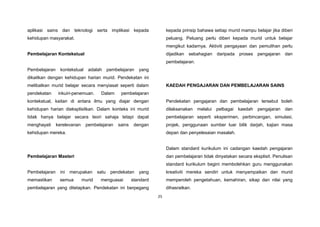 25
aplikasi sains dan teknologi serta implikasi kepada
kehidupan masyarakat.
Pembelajaran Kontekstual
Pembelajaran kontekstual adalah pembelajaran yang
dikaitkan dengan kehidupan harian murid. Pendekatan ini
melibatkan murid belajar secara menyiasat seperti dalam
pendekatan inkuiri-penemuan. Dalam pembelajaran
kontekstual, kaitan di antara ilmu yang diajar dengan
kehidupan harian dieksplisitkan. Dalam konteks ini murid
tidak hanya belajar secara teori sahaja tetapi dapat
menghayati kerelevanan pembelajaran sains dengan
kehidupan mereka.
Pembelajaran Masteri
Pembelajaran ini merupakan satu pendekatan yang
memastikan semua murid menguasai standard
pembelajaran yang ditetapkan. Pendekatan ini berpegang
kepada prinsip bahawa setiap murid mampu belajar jika diberi
peluang. Peluang perlu diberi kepada murid untuk belajar
mengikut kadarnya. Aktiviti pengayaan dan pemulihan perlu
dijadikan sebahagian daripada proses pengajaran dan
pembelajaran.
KAEDAH PENGAJARAN DAN PEMBELAJARAN SAINS
Pendekatan pengajaran dan pembelajaran tersebut boleh
dilaksanakan melalui pelbagai kaedah pengajaran dan
pembelajaran seperti eksperimen, perbincangan, simulasi,
projek, penggunaan sumber luar bilik darjah, kajian masa
depan dan penyelesaian masalah.
Dalam standard kurikulum ini cadangan kaedah pengajaran
dan pembelajaran tidak dinyatakan secara eksplisit. Penulisan
standard kurikulum begini membolehkan guru menggunakan
kreativiti mereka sendiri untuk menyampaikan dan murid
memperoleh pengetahuan, kemahiran, sikap dan nilai yang
dihasratkan.
 