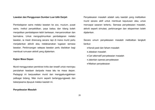 28
Lawatan dan Penggunaan Sumber Luar bilik Darjah
Pembelajaran sains melalui lawatan ke zoo, muzium, pusat
sains, institut penyelidikan, paya bakau dan kilang boleh
menjadikan pembelajaran lebih berkesan, menyeronokkan dan
bermakna. Untuk mengoptimumkan pembelajaran melalui
lawatan, ia mesti dirancang secara rapi di mana murid perlu
menjalankan aktiviti atau melaksanakan tugasan semasa
lawatan. Perbincangan selepas lawatan perlu diadakan bagi
membuat rumusan aktiviti yang dijalankan.
Kajian Masa Depan
Murid menggunakan pemikiran kritis dan kreatif untuk meninjau
perubahan keadaan daripada masa lalu ke masa depan.
Pedagogi ini berpusatkan murid dan menggabungjalinkan
pelbagai bidang. Nilai murni seperti bertanggungjawab dan
bekerjasama dipupuk melalui kaedah ini.
Penyelesaian Masalah
Penyelesaian masalah adalah satu kaedah yang melibatkan
murid secara aktif untuk membuat keputusan atau untuk
mencapai sasaran tertentu. Semasa penyelesaian masalah,
aktiviti seperti simulasi, perbincangan dan eksperimen boleh
dijalankan.
Secara umum penyelesaian masalah melibatkan langkah
berikut:
 Kenal pasti dan faham masalah
 Jelaskan masalah
 Cari alternatif penyelesaian masalah
 Jalankan operasi penyelesaian
 Nilaikan penyelesaian
 