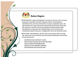 BAHAWASANYA negara kita Malaysia mendukung cita-cita untuk mencapai
perpaduan yang lebih erat dalam kalangan seluruh masyarakatnya;
memelihara satu cara hidup demokratik; mencipta masyarakat yang adil
bagi kemakmuran negara yang akan dapat dinikmati bersama secara adil
dan saksama; menjamin satu cara yang liberal terhadap tradisi-tradisi
kebudayaannya yang kaya dan berbagai-bagai corak; membina satu
masyarakat progresif yang akan menggunakan sains dan teknologi moden;
MAKA KAMI, rakyat Malaysia, berikrar akan menumpukan seluruh tenaga
dan usaha kami untuk mencapai cita-cita tersebut berdasarkan atas prinsip-
prinsip yang berikut:
KEPERCAYAAN KEPADA TUHAN,
KESETIAAN KEPADA RAJA DAN NEGARA,
KELUHURAN PERLEMBAGAAN,
KEDAULATAN UNDANG-UNDANG,
KESOPANAN DAN KESUSILAAN.
Rukun Negara
 