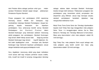 36
dard Prestasi dibina sebagai panduan untuk guru melak-
sanakan Pentaksiran Sekolah sejajar dengan pelaksanaan
Pentaksiran Rujukan Standard.
Proses pengajaran dan pembelajaran (PdP) sepatutnya
dirancang secara holistik dan bersepadu bagi
membolehkan beberapa Standard Pembelajaran dicapai ber-
gantung kepada kesesuaian dan keperluan
pembelajaran. Guru seharusnya meneliti semua Standard
Pembelajaran dan Standard Prestasi dalam
Standard Kandungan yang berkenaan sebelum merancang
aktiviti pengajaran dan pembelajaran. Standard Kandungan
bagi domain afektif diterap secara tidak langsung semasa
Standard Kandungan bagi domain kognitif dijalankan. Ak-
tiviti boleh dipelbagaikan untuk mencapai satu Standard
Kandungan bagi memenuhi keperluan pembelajaran, sesuai
dengan kebolehan serta gaya pembelajaran murid.
Guru digalakkan merancang aktiviti yang dapat melibatkan
murid secara aktif bagi menjana pemikiran secara analitis,
kritis, inovatif dan kreatif di samping menggunakan teknologi
sebagai wahana dalam mencapai Standard Kandungan
tersebut dengan lebih berkesan. Pelaksanaan pengajaran dan
pembelajaran yang memerlukan aktiviti, penyiasatan dan
eksperimen yang difikirkan sesuai bagi mencapai sesuatu
standard pembelajaran hendaklah dijalankan bagi
mengukuhkan kefahaman murid.
Modul Teras Tema Dunia Sains dan Teknologi diperkenalkan
kepada murid Tahap Satu bagi menggantikan mata pelajaran
Sains. Tema i ni menggabungkan elemen Sai ns, Reka
Bentuk & Teknologi dan Teknologi Maklumat & Komunikasi.
Masa yang diperuntukkan untuk mata pelajaran adalah 60
minit seminggu.
Bagi Tahap Dua, mata pelajaran Sains wujud sebagai satu
mata pelajaran yang berdiri sendiri dan masa yang
diperuntukkan adalah 120 minit seminggu.
 