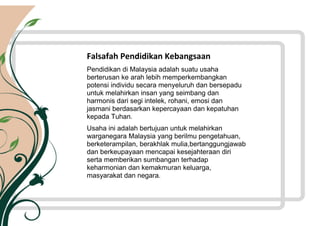 Rukun Negara
Falsafah Pendidikan Kebangsaan
Pendidikan di Malaysia adalah suatu usaha
berterusan ke arah lebih memperkembangkan
potensi individu secara menyeluruh dan bersepadu
untuk melahirkan insan yang seimbang dan
harmonis dari segi intelek, rohani, emosi dan
jasmani berdasarkan kepercayaan dan kepatuhan
kepada Tuhan.
Usaha ini adalah bertujuan untuk melahirkan
warganegara Malaysia yang berilmu pengetahuan,
berketerampilan, berakhlak mulia,bertanggungjawab
dan berkeupayaan mencapai kesejahteraan diri
serta memberikan sumbangan terhadap
keharmonian dan kemakmuran keluarga,
masyarakat dan negara.
 