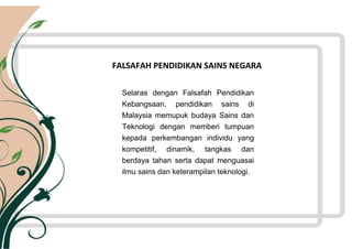 FALSAFAH PENDIDIKAN SAINS NEGARA
Selaras dengan Falsafah Pendidikan
Kebangsaan, pendidikan sains di
Malaysia memupuk budaya Sains dan
Teknologi dengan memberi tumpuan
kepada perkembangan individu yang
kompetitif, dinamik, tangkas dan
berdaya tahan serta dapat menguasai
ilmu sains dan keterampilan teknologi.
 