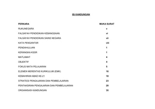 ISI KANDUNGAN
PERKARA MUKA SURAT
RUKUNEGARA v
FALSAFAH PENDIDIKAN KEBANGSAAN vi
FALSAFAH PENDIDIKAN SAINS NEGARA vii
KATA PENGANTAR viii
PENDAHULUAN 1
KERANGKA KSSR 1
MATLAMAT 4
OBJEKTIF 4
FOKUS MATA PELAJARAN 5
ELEMEN MERENTAS KURIKULUM (EMK) 16
KEMAHIRAN ABAD KE-21 18
STRATEGI PENGAJARAN DAN PEMBELAJARAN 23
PENTAKSIRAN PENGAJARAN DAN PEMBELAJARAN 29
ORGANISASI KANDUNGAN 35
 