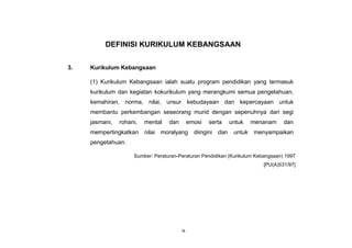 ix
DEFINISI KURIKULUM KEBANGSAAN
3. Kurikulum Kebangsaan
(1) Kurikulum Kebangsaan ialah suatu program pendidikan yang termasuk
kurikulum dan kegiatan kokurikulum yang merangkumi semua pengetahuan,
kemahiran, norma, nilai, unsur kebudayaan dan kepercayaan untuk
membantu perkembangan seseorang murid dengan sepenuhnya dari segi
jasmani, rohani, mental dan emosi serta untuk menanam dan
mempertingkatkan nilai moralyang diingini dan untuk menyampaikan
pengetahuan.
Sumber: Peraturan-Peraturan Pendidikan (Kurikulum Kebangsaan) 1997
[PU(A)531/97]
 