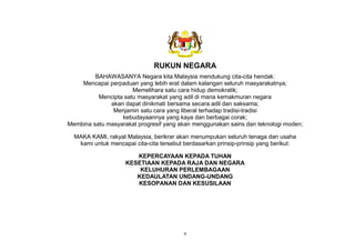 v
RUKUN NEGARA
BAHAWASANYA Negara kita Malaysia mendukung cita-cita hendak:
Mencapai perpaduan yang lebih erat dalam kalangan seluruh masyarakatnya;
Memelihara satu cara hidup demokratik;
Mencipta satu masyarakat yang adil di mana kemakmuran negara
akan dapat dinikmati bersama secara adil dan saksama;
Menjamin satu cara yang liberal terhadap tradisi-tradisi
kebudayaannya yang kaya dan berbagai corak;
Membina satu masyarakat progresif yang akan menggunakan sains dan teknologi moden;
MAKA KAMI, rakyat Malaysia, berikrar akan menumpukan seluruh tenaga dan usaha
kami untuk mencapai cita-cita tersebut berdasarkan prinsip-prinsip yang berikut:
KEPERCAYAAN KEPADA TUHAN
KESETIAAN KEPADA RAJA DAN NEGARA
KELUHURAN PERLEMBAGAAN
KEDAULATAN UNDANG-UNDANG
KESOPANAN DAN KESUSILAAN
 