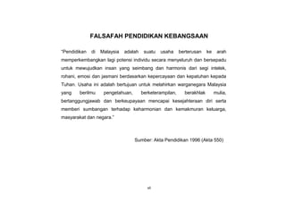vii
FALSAFAH PENDIDIKAN KEBANGSAAN
“Pendidikan di Malaysia adalah suatu usaha berterusan ke arah
memperkembangkan lagi potensi individu secara menyeluruh dan bersepadu
untuk mewujudkan insan yang seimbang dan harmonis dari segi intelek,
rohani, emosi dan jasmani berdasarkan kepercayaan dan kepatuhan kepada
Tuhan. Usaha ini adalah bertujuan untuk melahirkan warganegara Malaysia
yang berilmu pengetahuan, berketerampilan, berakhlak mulia,
bertanggungjawab dan berkeupayaan mencapai kesejahteraan diri serta
memberi sumbangan terhadap keharmonian dan kemakmuran keluarga,
masyarakat dan negara.”
Sumber: Akta Pendidikan 1996 (Akta 550)
 