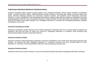 Dokumen Standard Kurikulum dan Pentaksiran Pendidikan Moral KSSR Tahun 5
9
PEMUPUKAN KEMAHIRAN MENERUSI PENDIDIKAN MORAL
Kurikulum Pendidikan Moral memberi peluang kepada murid menguasai kemahiran tertentu seperti kemahiran penyelesaian
konflik, kemahiran pemikiran kritikal, kemahiranpemikiran kreatif, kemahiran menentang rakan sebaya, kemahiran kajian masa
depan, kemahiran teknologi maklumat dan komunikasi, kemahiran kreativiti dan kemahiran sosial. Penguasaan kemahiran-
kemahiran ini akan membolehkan murid menghadapi dunia ledakan maklumat dalam alaf baru dengan penuh keyakinan dan sikap
bertanggungjawab sosial dan moral. Penguasaan kemahiran ini juga membantu membina daya tahan dan kebolehan menghadapi
tekanan dan cabaran hidup dalam kalangan murid. Pengajaran kemahiran ini memupuk dan merangsang penaakulan, perasaan
dan perlakuan moral murid.
Kemahiran Penyelesaian Konflik
Kemahiran penyelesaian konflik membantu murid membuat keputusan berasaskan nilai murni universal dengan mengambil kira
perbezaan nilai yang ada pada diri sendiri dan orang lain. Penguasaan kemahiran ini membantu murid berhubung atau
berkomunikasi dengan orang lain secara lebih berkesan.
Kemahiran Pemikiran Kritikal
Kemahiran pemikiran kritikal berpandukan penaakulan moral yang membolehkan murid menilai sama ada sesuatu keputusan atau
tindakan itu bermoral atau tidak. Pengajaran kemahiran ini membantu menyemai nilai murni universal dalam diri murid.
Kemahiran ini membantu murid menyelesaikan konflik dan membuat keputusan yang bermoral.
Kemahiran Pemikiran Kreatif
Kebolehan berfikir secara kreatif membantu murid mencari alternatif yang lebih baik ketika menghadapi konflik dalam kehidupan.
 