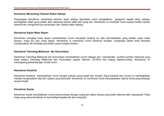 Dokumen Standard Kurikulum dan Pentaksiran Pendidikan Moral KSSR Tahun 5
10
Kemahiran Menentang Tekanan Rakan Sebaya
Penguasaan kemahiran menentang tekanan rakan sebaya digunakan untuk mengelakkan pengaruh negatif rakan sebaya,
pencegahan salah guna dadah atau sebarang bentuk salah laku yang lain. Kemahiran ini mendidik murid supaya berfikir secara
rasional dan mengambil kira pandangan dan nasihat rakan sebaya.
Kemahiran Kajian Masa Depan
Kemahiran mengkaji masa depan membolehkan murid menyedari tentang isu atau permasalahan yang berlaku pada masa
lampau, masa kini dan masa depan. Kemahiran ni membantu murid membuat ramalan, menjangka akibat serta bersedia
menyesuaikan diri terhadap perubahan yang mungkin berlaku.
Kemahiran Teknologi Maklumat dan Komunikasi
Kemahiran Teknologi Maklumat dan Komunikasi membolehkan murid melayari dan memperoleh sumber-sumber maklumat yang
tepat melalui Teknologi Maklumat dan Komunikasi seperti Internet, CD-Rom dan sidang telekomunikasi. Kemahiran ini
merangsang perkembangan minda murid.
Kemahiran Kreativiti
Kemahiran Kreativiti membolehkan murid menjadi individu yang kreatif dan inovatif. Daya kreativiti dan inovasi ini membolehkan
mereka menghasilkan idea dan ciptaan yang berkualiti. Kemahiran ini membantu murid menyelesaikan dilema moral yang dihadapi
secara kreatif.
Kemahiran Sosial
Kemahiran sosial membolehkan murid berkomunikasi dengan orang lain dalam situasi yang boleh diterima oleh masyarakat. Pada
masa yang sama kemahiran ini bermanfaat kepada diri dan orang lain.
 