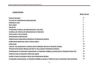 Dokumen Standard Kurikulum dan Pentaksiran Pendidikan Moral KSSR Tahun 5
iv
KANDUNGAN
Muka Surat
RUKUN NEGARA iv
FALSAFAH PENDIDIKAN KEBANGSAAN v
PENDAHULUAN 1
MATLAMAT 2
OBJEKTIF 2
STANDARD KURIKULUM BERASASKAN TUNJANG 3
KURIKULUM MODULAR BERASASKAN STANDARD 4
FOKUS MATA PELAJARAN 5
ORGANISASI KANDUNGAN 6
PEMUPUKAN KEMAHIRAN MENERUSI PENDIDIKAN MORAL 9
KEMAHIRAN BERFIKIR ARAS TINGGI (KBAT) 11
PENILAIAN 12
JADUAL PELAKSANAAN KURIKULUM STANDARD SEKOLAH RENDAH (KSSR) 13
PERUNTUKAN MASA MENGAJAR MATA PELAJARAN PENDIDIKAN MORAL 13
PENERANGAN STANDARD KANDUNGAN, STANDARD PEMBELAJARAN DAN STANDARD PRESTASI 14
PERNYATAAN STANDARD PRESTASI UMUM 15
PERNYATAAN STANDARD PRESTASI PENDIDIKAN MORAL 16
STANDARD KANDUNGAN, STANDARD PEMBELAJARAN & PERNYATAAN STANDARD PENTAKSIRAN 17
 