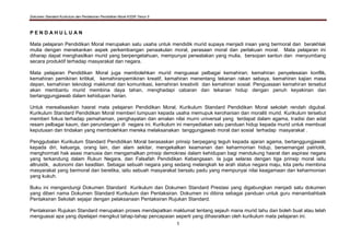 Dokumen Standard Kurikulum dan Pentaksiran Pendidikan Moral KSSR Tahun 5
1
P E N D A H U L U A N
Mata pelajaran Pendidikan Moral merupakan satu usaha untuk mendidik murid supaya menjadi insan yang bermoral dan berakhlak
mulia dengan menekankan aspek perkembangan penaakulan moral, perasaan moral dan perlakuan moral. Mata pelajaran ini
diharap dapat menghasilkan murid yang berpengetahuan, mempunyai perwatakan yang mulia, bersopan santun dan menyumbang
secara produktif terhadap masyarakat dan negara.
Mata pelajaran Pendidikan Moral juga membolehkan murid menguasai pelbagai kemahiran; kemahiran penyelesaian konflik,
kemahiran pemikiran kritikal, kemahiranpemikiran kreatif, kemahiran menentang tekanan rakan sebaya, kemahiran kajian masa
depan, kemahiran teknologi maklumat dan komunikasi, kemahiran kreativiti dan kemahiran sosial. Penguasaan kemahiran tersebut
akan membantu murid membina daya tahan, menghadapi cabaran dan tekanan hidup dengan penuh keyakinan dan
bertanggungjawab dalam kehidupan harian.
Untuk merealisasikan hasrat mata pelajaran Pendidikan Moral, Kurikulum Standard Pendidikan Moral sekolah rendah digubal.
Kurikulum Standard Pendidikan Moral memberi tumpuan kepada usaha memupuk kerohanian dan moraliti murid. Kurikulum tersebut
memberi fokus terhadap pemahaman, penghayatan dan amalan nilai murni universal yang terdapat dalam agama, tradisi dan adat
resam pelbagai kaum, dan perundangan di negara ini. Kurikulum ini menyediakan satu panduan hidup kepada murid untuk membuat
keputusan dan tindakan yang membolehkan mereka melaksanakan tanggungjawab moral dan sosial terhadap masyarakat .
Penggubalan Kurikulum Standard Pendidikan Moral berasaskan prinsip berpegang teguh kepada ajaran agama, bertanggungjawab
kepada diri, keluarga, orang lain, dan alam sekitar, mengekalkan keamanan dan keharmonian hidup, bersemangat patriotik,
menghormati hak asasi manusia dan mengamalkan prinsip demokrasi dalam kehidupan bagi mendukung hasrat dan aspirasi negara
yang terkandung dalam Rukun Negara, dan Falsafah Pendidikan Kebangsaan. Ia juga selaras dengan tiga prinsip moral iaitu
altruistik, autonomi dan keadilan. Sebagai sebuah negara yang sedang melangkah ke arah status negara maju, kita perlu membina
masyarakat yang bermoral dan beretika, iaitu sebuah masyarakat bersatu padu yang mempunyai nilai keagamaan dan keharmonian
yang kukuh.
Buku ini mengandungi Dokumen Standard Kurikulum dan Dokumen Standard Prestasi yang digabungkan menjadi satu dokumen
yang diberi nama Dokumen Standard Kurikulum dan Pentaksiran. Dokumen ini dibina sebagai panduan untuk guru menambahbaik
Pentaksiran Sekolah sejajar dengan pelaksanaan Pentaksiran Rujukan Standard.
Pentaksiran Rujukan Standard merupakan proses mendapatkan maklumat tentang sejauh mana murid tahu dan boleh buat atau telah
menguasai apa yang dipelajari mengikut tahap-tahap pencapaian seperti yang dihasratkan oleh kurikulum mata pelajaran ini.
 