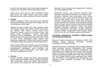 17
Kuiz dan ujian digunakan untuk menilai tahap pengetahuan,
kemahiran dan nilai dalam standard pembelajaran TMK.
Antara ciri-ciri umum bagi kuiz ialah ia dijalankan secara
tidak formal dan dalam tempoh masa yang singkat.
Manakala bagi ujian pula ia berbentuk formal dan sistematik.
f. Portfolio
Portfolio merupakan koleksi hasil kerja murid berbentuk
dokumentasi berstruktur yang digunakan sebagai salah satu
cara pentaksiran di bilik darjah.
Terdapat tiga jenis portfolio yang boleh digunakan dalam
TMK seperti Portfolio Kerja Harian, Portfolio Dokumentari
dan Portfolio Hasil Terbaik. Portfolio Kerja Harian
merupakan tugasan harian yang dikumpul dalam satu
jangka waktu pembelajaran. Portfolio Dokumentari
merupakan bahan pembelajaran yang dikumpul selaras
dengan objektif untuk sesuatu tugasan tertentu (task based)
di mana proses penghasilan bahan tugasan perlu
ditunjukkan dengan jelas. Portfolio Hasil Terbaik merupakan
hasil tugasan terbaik yang dipilih dari Portfolio Kerja Harian.
Kaedah rubrik adalah antara kaedah yang boleh digunakan
untuk pentaksiran portfolio dalam membantu guru menilai
perkembangan pembelajaran yang berterusan dan
berfokuskan kepada perkembangan murid dalam aspek
kemahiran, pengetahuan dan nilai.
g. Simulasi
Simulasi ditakrifkan sebagai satu situasi yang diwujudkan
hampir menyerupai keadaan sebenar. Pentaksiran simulasi
boleh dilaksanakan melalui tiga kaedah iaitu permainan,
main peranan dan penggunaan model. Kaedah-kaedah ini
digunakan untuk mengukur tahap pengetahuan, kemahiran
dan nilai pembelajaran TMK.
Pentaksiran simulasi yang berbentuk permainan boleh
digunakan seperti perisian permainan. Guru boleh memilih
permainan komputer yang bersesuaian untuk menilai
kemahiran murid. Contoh perisian permainan seperti Go
Tidy dan Basic Mouse Skill, di mana murid diukur bagi
kemahiran menggunakan tetikus. Dalam aspek pentaksiran
simulasi berbentuk main peranan, murid berperanan sebagai
kekunci di papan kekunci komputer dalam aktiviti mengenal
pasti kedudukan kekunci abjad dan nombor serta menaip
perkataan. Manakala pentaksiran simulasi berasaskan
model, membolehkan murid belajar mengenai perkakasan
komputer dengan menggunakan bahan buangan seperti
kotak, tin dan tali untuk membina sebuah model komputer.
STANDARD KANDUNGAN, STANDARD PEMBELAJARAN
DAN STANDARD PRESTASI
Dokumen Standard Kurikulum dan Pentaksiran (DSKP) TMK
terbahagi kepada Standard Kandungan, Standard
Pembelajaran dan Standard Prestasi.
Standard Kandungan ini memberikan petunjuk tahap kebolehan
dalam lingkungan Standard Pembelajaran TMK. Standard
Kandungan dalam lingkungan Standard Pembelajaran akan
diperkenalkan dan dikuasai oleh murid. Murid perlu mencapai
kesemua Standard Kandungan dan Standard Pembelajaran
seperti yang terkandung dalam DSKP TMK. Standard Prestasi
pula akan menjadi indikator tahap penguasaan murid setelah
guru menjalankan sesi pengajaran dan pembelajaran yang
ditetapkan dalam Standard Kandungan dan Standard
Pembelajaran.
 