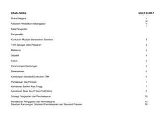 KANDUNGAN MUKA SURAT
Rukun Negara v
Falsafah Pendidikan Kebangsaan vi
Kata Pengantar
Pengenalan
1
Kurikulum Modular Berasaskan Standard 3
TMK Sebagai Mata Pelajaran 3
Matlamat 4
Objektif 4
Fokus 4
Perancangan Kandungan 4
Pelaksanaan 6
Kandungan Standard Kurikulum TMK 6
Perkakasan dan Perisian 7
Kemahiran Berfikir Aras Tinggi 7
Kemahiran Abad Ke-21 Dan Profil Murid 8
Strategi Pengajaran dan Pembelajaran 10
Pentaksiran Pengajaran dan Pembelajaran
Standard Kandungan, Standard Pembelajaran dan Standard Prestasi
12
18
vii
 