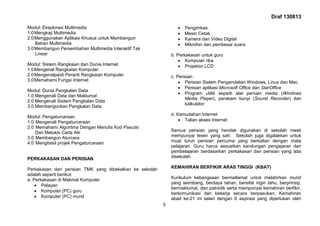Draf 130813
5
Modul: Eksplorasi Multimedia
1.0Mengkaji Multimedia
2.0Menggunakan Aplikasi Khusus untuk Membangun
Bahan Multimedia
3.0Membangun Persembahan Multimedia Interaktif Tak
Linear
Modul: Sistem Rangkaian dan Dunia Internet
1.0Mengenal Rangkaian Komputer
2.0Mengenalpasti Peranti Rangkaian Komputer
3.0Memahami Fungsi Internet
Modul: Dunia Pangkalan Data
1.0 Mengenali Data dan Maklumat
2.0 Mengenali Sistem Pangkalan Data
3.0 Membangunkan Pangkalan Data
Modul: Pengaturcaraan
1.0 Mengenali Pengaturcaraan
2.0 Memahami Algoritma Dengan Menulis Kod Pseudo
Dan Melukis Carta Alir
3.0 Membangun Aturcara
4.0 Menghasil projek Pengaturcaraan
PERKAKASAN DAN PERISIAN
Perkakasan dan perisian TMK yang dibekalkan ke sekolah
adalah seperti berikut:
a. Perkakasan di Makmal Komputer
 Pelayan
 Komputer (PC) guru
 Komputer (PC) murid
 Pengimbas
 Mesin Cetak
 Kamera dan Video Digital
 Mikrofon dan pembesar suara
b. Perkakasan untuk guru
 Komputer riba
 Projektor LCD
c. Perisian
 Perisian Sistem Pengendalian Windows, Linux dan Mac
 Perisian aplikasi Microsoft Office dan StarOffice
 Program utiliti seperti alat pemain media (Windows
Media Player), perakam bunyi (Sound Recorder) dan
kalkulator
d. Kemudahan Internet
 Talian akses Internet
Semua perisian yang hendak digunakan di sekolah mesti
mempunyai lesen yang sah. Sekolah juga digalakkan untuk
muat turun perisian percuma yang berkaitan dengan mata
pelajaran. Guru harus sesuaikan kandungan pengajaran dan
pembelajaran berdasarkan perkakasan dan perisian yang ada
disekolah.
KEMAHIRAN BERFIKIR ARAS TINGGI (KBAT)
Kurikulum kebangsaan bermatlamat untuk melahirkan murid
yang seimbang, berdaya tahan, bersifat ingin tahu, berprinsip,
bermaklumat, dan patriotik serta mempunyai kemahiran berfikir,
berkomunikasi dan bekerja secara berpasukan. Kemahiran
abad ke-21 ini selari dengan 6 aspirasi yang diperlukan oleh
 