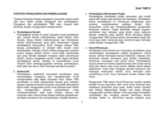 Draf 130813
7
STRATEGI PENGAJARAN DAN PEMBELAJARAN
Terdapat beberapa strategi pengajaran yang boleh diguna pakai
oleh guru dalam proses pengajaran dan pembelajaran.
Pengajaran dan pembelajaran TMK akan menjadi lebih
berkesan dengan menggunakan strategi berikut:
a. Pembelajaran Kendiri
Pembelajaran kendiri ini terdiri daripada empat pendekatan
iaitu Terarah Kendiri (Self-Directed), Kadar Kendiri (Self-
Paced), Akses Kendiri (Self-Accessed) dan Pentaksiran
Kendiri (Self-Assessed) yang lebih berfokuskan kepada
pembelajaran berpusatkan murid. Dengan adanya TMK,
konsep pembelajaran ini menjadi lebih mudah untuk
direalisasikan. Sebagai contoh melalui penggunaan perisian
kursus dengan terarah kendiri, murid boleh menentukan
apa yang hendak dipelajari mengikut kadar kemampuan
sendiri, mampu mengakses sendiri, malah dapat mentaksir
pembelajaran sendiri. Strategi ini membolehkan murid
menjadi lebih bertanggungjawab terhadap pembelajaran,
lebih yakin dan tekun untuk mencapai standard kurikulum.
b. Kolaboratif
Pembelajaran kolaboratif merupakan pendekatan yang
mementingkan kerjasama dan mengkehendaki murid
menyampaikan idea dalam kumpulan kecil. Dalam TMK
pendekatan ini boleh dilaksanakan dengan guru memberi
tugasan kepada kumpulan-kumpulan yang telah dikenalpasti.
Murid boleh menggunakan emel untuk bertukar-tukar bahan
dan menggunakan perisian persembahan untuk
mempersembahkan hasil kerja mereka. Semua ahli
kumpulan akan menyumbang dengan aktifnya pengetahuan,
pendapat, kemahiran dan menyelesaikan masalah bersama.
c. Pembelajaran Berasaskan Projek
Pembelajaran berasaskan projek merupakan satu model
aktiviti bilik darjah yang berbeza dari kebiasaan. Pendekatan
aktiviti pembelajaran ini mempunyai jangkamasa yang
panjang, menginterasikan pelbagai disiplin ilmu,
berpusatkan murid dan menghubungkaitkan pengamalan
kehidupan sebenar. Projek ditakrifkan sebagai tugasan,
pembinaan atau siasatan yang teratur yang menjurus
kepada matlamat yang spesifik. Murid berupaya belajar
menggunakan TMK semasa proses menyediakan projek dan
murid juga boleh meneroka atau membuat kajian terhadap
projek dengan menggunakan TMK.
d. Inkuiri-Penemuan
Pendekatan Inkuiri-Penemuan merupakan pendekatan yang
mementingkan pembelajaran melalui pengalaman. Inkuiri
secara amnya membawa maksud maklumat, menyoal dan
menyiasat sesuatu fenomena yang berlaku disekeliling.
Penemuan merupakan sifat utama inkuiri. Pembelajaran
secara penemuan berlaku apabila konsep dan prinsip utama
dikaji dan ditemui oleh murid sendiri. Melalui aktiviti seperti
eksperimen, murid akan mengkaji sesuatu fenomena dan
mencapai kesimpulan sendiri. Guru kemudian akan
membimbing murid untuk memahami konsep melalui hasil
inkuiri.
Penggunaan TMK dalam Inkuiri-Penemuan berlaku apabila
perisian kursus digunakan oleh murid untuk mencuba atau
melaksana ekperimen yang sukar, terlalu mahal, mustahil
atau bahaya dilaksanakan dengan cara biasa. Dengan
menggunakan perisian aplikasi, murid juga dapat mengalami,
mempelajari dan mengkaji sesuatu fenomena secara
simulasi. Selain itu, demontrasi sesuatu kejadian yang
 