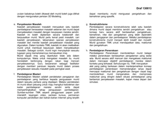 Draf 130813
8
urutan babaknya boleh dikawal oleh murid boleh juga dilihat
dengan mengunakan perisian 3D Modeling.
e. Penyelesaian Masalah
Kaedah penyelesaian masalah merupakan satu kaedah
pembelajaran berasaskan masalah sebenar dan murid dapat
menyelesaikan masalah dengan keupayaan mereka sendiri.
Kaedah ini boleh dijalankan secara kolaboratif dan
berpusatkan murid. Murid perlu kenal pasti masalah, cari
kaedah penyelesaian, laksanakan operasi penyelesaian
masalah dan menilai kaedah penyelesaian masalah yang
digunakan. Dalam konteks TMK, kaedah ini akan melibatkan
murid untuk membuat keputusan dalam menyelesaikan
masalah. Sebagai contoh, murid ingin menyiapkan sesuatu
tugasan yang memerlukannya memasukkan imej.
Murid dapati imej yang diperlukan tidak ada dalam
komputernya. Maka untuk mengatasi masalah itu, murid
hendaklah berbincang dengan rakan bagi mencari
penyelesaiannya. Guru berperanan sebagai fasilitator
dengan memberi panduan kepada murid dalam proses
penyelesaian sesuatu masalah pada peringkat awal.
f. Pembelajaran Masteri
Pembelajaran Masteri adalah pendekatan pengajaran dan
pembelajaran yang berfokus kepada penguasaan murid
dalam sesuatu perkara yang dipelajari. Melalui pendekatan
ini murid diberi peluang untuk maju mengikut kebolehan dan
kadar pembelajaran mereka sendiri serta dapat
mempertingkatkan tahap penguasaan pembelajaran.
Sumber-sumber TMK seperti penggunaan papan putih
interaktif, tayangan video, perisian kursus, permainan
komputer pendidikan dan bahan-bahan Internet yang terpilih
dapat membantu murid menguasai pengetahuan dan
kemahiran yang spesifik.
g. Konstruktivisme
Pembelajaran secara konstruktivisme ialah satu kaedah
dimana murid dapat membina sendiri pengetahuan atau
konsep baru secara aktif berdasarkan pengetahuan,
kemahiran, nilai dan pengalaman yang telah diperolehi
dalam pengajaran dan pembelajaran. Melalui pembelajaran
konstruktivisme murid menjadi lebih kreatif dan inovatif.
Murid gunakan TMK untuk mendapatkan data, maklumat
dan pengetahuan.
h. Pembelajaran Penerokaan
Pembelajaran Penerokaan membolehkan murid belajar
melalui penerokaan berdasarkan pengalaman yang sedia
ada. Murid secara aktif mencari dan mengakses maklumat
dalam mencapai objektif pembelajaran mereka dalam
konteks yang terkawal. Sehubungan itu, TMK merupakan
alat yang paling berkesan dalam menterjemahkan konsep
pembelajaran penerokaan memandangkan ianya dapat
mencapai maklumat dan pengetahuan dengan cepat bagi
membolehkan murid menganalisis dan memproses
maklumat yang diingini dalam situasi pembelajaran yang
berbentuk penyelesaian masalah, kajian masa depan dan
simulasi.
 