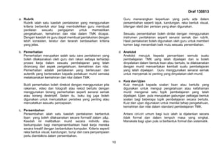 Draf 130813
10
a. Rubrik
Rubrik ialah satu kaedah pentaksiran yang menggunakan
kriteria berbentuk skor bagi membolehkan guru membuat
penilaian sesuatu pengajaran untuk memastikan
pengetahuan, kemahiran dan nilai dalam TMK dicapai.
Dengan kaedah ini guru dapat membuat pentaksiran dengan
lebih konsisten, teratur dan terarah berdasarkan kriteria
yang jelas.
b. Pemerhatian
Pemerhatian merupakan salah satu cara pentaksiran yang
boleh dilaksanakan oleh guru dan rakan sebaya terhadap
proses kerja dalam sesuatu pembelajaran yang telah
dirancang dari aspek pengetahuan, kemahiran dan nilai.
Pemerhatian adalah pentaksiran yang berterusan dan
autentik yang berteraskan kepada perlakuan murid semasa
melaksanakan kemahiran dan nilai dalam TMK.
Bukti pemerhatian boleh direkod dengan menggunakan pita
rakaman, video dan fotografi atau rekod bertulis dengan
menggunakan borang pemerhatian seperti senarai semak
atau borang deskriptif. Selain itu, buku log juga boleh
digunakan untuk mencatatkan peristiwa yang penting atau
mencatatkan sesuatu pencapaian.
c. Persembahan
Persembahan ialah satu kaedah pentaksiran berbentuk
lisan yang boleh dilaksanakan secara formatif dalam p&p.
Kaedah ini melibatkan murid secara individu atau
berkumpulan bagi mempersembahkan hasil kerja mereka
secara kreatif dengan berbantukan komputer. Kriteria seperti
reka bentuk visual, kandungan, bunyi dan cara penyampaian
perlu diambilkira dalam persembahan.
Guru menerangkan keperluan yang perlu ada dalam
persembahan seperti tajuk, kandungan, reka bentuk visual,
bilangan slaid dan perisian yang akan digunakan.
Sesuatu persembahan boleh dinilai dengan menggunakan
instrumen pentaksiran seperti senarai semak dan rubrik.
Hasil pentaksiran boleh digunakan oleh guru untuk memberi
komen bagi menambah baik mutu sesuatu persembahan.
d. Anekdot
Anekdot merujuk kepada penceritaan semula suatu
pembelajaran TMK yang telah dipelajari dan ia boleh
dinyatakan dalam bentuk lisan atau bertulis. Ia dilaksanakan
dengan murid menceritakan kembali suatu pembelajaran
yang telah dipelajari. Guru menggunakan senarai semak
untuk menyemak isi penting yang dinyatakan oleh murid.
e. Kuiz dan Ujian
Kuiz merujuk kepada soalan lisan atau bertulis yang
digunakan untuk menguji pengetahuan atau kefahaman
murid mengenai satu topik pembelajaran yang telah
dipelajari. Ujian pula merupakan gabungan pelbagai bentuk
soalan bagi beberapa topik pembelajaran secara bertulis.
Kuiz dan ujian digunakan untuk menilai tahap pengetahuan,
kemahiran dan nilai dalam standard pembelajaran TMK.
Antara ciri-ciri umum bagi kuiz ialah ia dijalankan secara
tidak formal dan dalam tempoh masa yang singkat.
Manakala bagi ujian pula ia berbentuk formal dan sistematik.
 