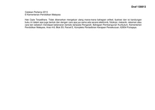 Draf 130813
Cetakan Pertama 2013
© Kementerian Pendidikan Malaysia
Hak Cipta Terpelihara. Tidak dibenarkan mengeluar ulang mana-mana bahagian artikel, ilustrasi dan isi kandungan
buku ini dalam apa juga bentuk dan dengan cara apa jua sama ada secara elektronik, fotokopi, mekanik, rakaman atau
cara lain sebelum mendapat kebenaran bertulis daripada Pengarah, Bahagian Pembangunan Kurikulum, Kementerian
Pendidikan Malaysia, Aras 4-8, Blok E9, Parcel E, Kompleks Pentadbiran Kerajaan Persekutuan, 62604 Putrajaya.
 