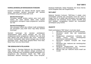 Draf 130813
2
KURIKULUM MODULAR BERASASKAN STANDARD
Kurikulum Prasekolah dan Sekolah Rendah digubal dalam
bentuk pernyataan standard kandungan dan standard
pembelajaran yang perlu dicapai oleh murid.
Standard Kandungan
Pernyataan spesifik tentang perkara yang murid patut
ketahui dan boleh lakukan dalam suatu tempoh
persekolahan merangkumi aspek pengetahuan, kemahiran
dan nilai.
Standard Pembelajaran
Satu penetapan kriteria atau indikator kualiti pembelajaran
dan pencapaian yang boleh diukur bagi setiap standard
kandungan
Standard kandungan dan standard pembelajaran
diorganisasikan dalam bentuk bahagian dan unit yang
mengandungi elemen pengetahuan, kemahiran dan nilai yang
telah dikenal pasti perlu dikuasai oleh murid. Kandungan
kurikulum disampaikan dalam bentuk bahagian atau unit yang
dinamakan modul. Modul terdiri daripada Modul Teras Asas,
Modul Teras Tema dan Modul Elektif.
TMK SEBAGAI MATA PELAJARAN
Pada Tahap II, Teknologi Maklumat dan Komunikasi (TMK)
diajar sebagai satu mata pelajaran sebagai persediaan ke
sekolah menengah yang menekankan kepada penguasaan ilmu
pengetahuan dan kemahiran disiplin ilmu TMK yang
berteraskan Standard Kandungan dalam Dunia Komputer,
Eksplorasi Multimedia, Sistem Rangkaian dan Dunia Internet,
Dunia Pangkalan Data; dan Pengaturcaraan.
MATLAMAT
Matlamat Standard Kurikulum TMKTahap II adalah untuk
menyediakan penanda aras pencapaian murid dari Tahun 4
hingga Tahun 6. Ini adalah bagi memastikan murid menguasai
pengetahuan dan kemahiran khusus disiplin ilmuTMK yang
perlu dipelajari, menggalakkan kreativiti dan menyediakan
pembelajaran yang menarik.
OBJEKTIF
Diakhir pembelajaran TMK Tahap II, murid akan dapat:
i. Memahami tentang perisian dan peranti komputer.
ii. Memahami ukuran data dan keselamatan
komputer.
iii. Menggunakan pengetahuan multimedia dan
aplikasi khusus untuk membangunkan
persembahan multimedia tak linear.
iv. Memahami rangkaian komputer dan fungsi
internet.
v. Memahami data, maklumat dan membangunkan
pangkalan data.
vi. Mengenali pengaturcaraan dan memahami
algoritma untuk membangun aturcara.
vii. Menjana idea dan maklumat secara kreatif dan
inovatif.
 