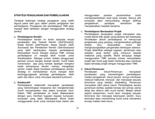10
STRATEGI PENGAJARAN DAN PEMBELAJARAN
Terdapat beberapa strategi pengajaran yang boleh
diguna pakai oleh guru dalam proses pengajaran dan
pembelajaran. Pengajaran dan pembelajaran TMK akan
menjadi lebih berkesan dengan menggunakan strategi
berikut:
a. Pembelajaran Kendiri
Pembelajaran kendiri ini terdiri daripada empat
pendekatan iaitu Terarah Kendiri (Self-Directed),
Kadar Kendiri (Self-Paced), Akses Kendiri (Self-
Accessed) dan Pentaksiran Kendiri (Self-Assessed)
yang lebih berfokuskan kepada pembelajaran
berpusatkan murid. Dengan adanya TMK, konsep
pembelajaran ini menjadi lebih mudah untuk
direalisasikan. Sebagai contoh melalui penggunaan
perisian kursus dengan terarah kendiri, murid boleh
menentukan apa yang hendak dipelajari mengikut
kadar kemampuan sendiri, mampu mengakses
sendiri, malah dapat mentaksir pembelajaran sendiri.
Strategi ini membolehkan murid menjadi lebih
bertanggungjawab terhadap pembelajaran, lebih
yakin dan tekun untuk mencapai standard kurikulum.
b. Kolaboratif
Pembelajaran kolaboratif merupakan pendekatan
yang mementingkan kerjasama dan mengkehendaki
murid menyampaikan idea dalam kumpulan kecil.
Dalam TMK pendekatan ini boleh dilaksanakan
dengan guru memberi tugasan kepada kumpulan-
kumpulan yang telah dikenalpasti. Murid boleh
menggunakan emel untuk bertukar-tukar bahan dan
menggunakan perisian persembahan untuk
mempersembahkan hasil kerja mereka. Semua ahli
kumpulan akan menyumbang dengan aktifnya
pengetahuan, pendapat, kemahiran dan
menyelesaikan masalah bersama.
c. Pembelajaran Berasaskan Projek
Pembelajaran berasaskan projek merupakan satu
model aktiviti bilik darjah yang berbeza dari kebiasaan.
Pendekatan aktiviti pembelajaran ini mempunyai
jangkamasa yang panjang, menginterasikan pelbagai
disiplin ilmu, berpusatkan murid dan
menghubungkaitkan pengamalan kehidupan sebenar.
Projek ditakrifkan sebagai tugasan, pembinaan atau
siasatan yang teratur yang menjurus kepada
matlamat yang spesifik. Murid berupaya belajar
menggunakan TMK semasa proses menyediakan
projek dan murid juga boleh meneroka atau membuat
kajian terhadap projek dengan menggunakan TMK.
d. Inkuiri-Penemuan
Pendekatan Inkuiri-Penemuan merupakan
pendekatan yang mementingkan pembelajaran
melalui pengalaman. Inkuiri secara amnya membawa
maksud maklumat, menyoal dan menyiasat sesuatu
fenomena yang berlaku disekeliling. Penemuan
merupakan sifat utama inkuiri. Pembelajaran secara
penemuan berlaku apabila konsep dan prinsip utama
dikaji dan ditemui oleh murid sendiri. Melalui aktiviti
seperti eksperimen, murid akan mengkaji sesuatu
fenomena dan mencapai kesimpulan sendiri. Guru
kemudian akan membimbing murid untuk memahami
konsep melalui hasil inkuiri.
11
 