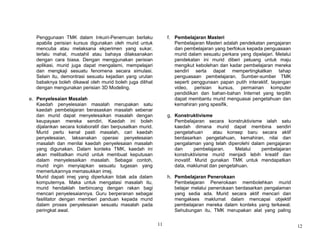 11
Penggunaan TMK dalam Inkuiri-Penemuan berlaku
apabila perisian kursus digunakan oleh murid untuk
mencuba atau melaksana ekperimen yang sukar,
terlalu mahal, mustahil atau bahaya dilaksanakan
dengan cara biasa. Dengan menggunakan perisian
aplikasi, murid juga dapat mengalami, mempelajari
dan mengkaji sesuatu fenomena secara simulasi.
Selain itu, demontrasi sesuatu kejadian yang urutan
babaknya boleh dikawal oleh murid boleh juga dilihat
dengan mengunakan perisian 3D Modeling.
e. Penyelesaian Masalah
Kaedah penyelesaian masalah merupakan satu
kaedah pembelajaran berasaskan masalah sebenar
dan murid dapat menyelesaikan masalah dengan
keupayaan mereka sendiri. Kaedah ini boleh
dijalankan secara kolaboratif dan berpusatkan murid.
Murid perlu kenal pasti masalah, cari kaedah
penyelesaian, laksanakan operasi penyelesaian
masalah dan menilai kaedah penyelesaian masalah
yang digunakan. Dalam konteks TMK, kaedah ini
akan melibatkan murid untuk membuat keputusan
dalam menyelesaikan masalah. Sebagai contoh,
murid ingin menyiapkan sesuatu tugasan yang
memerlukannya memasukkan imej.
Murid dapati imej yang diperlukan tidak ada dalam
komputernya. Maka untuk mengatasi masalah itu,
murid hendaklah berbincang dengan rakan bagi
mencari penyelesaiannya. Guru berperanan sebagai
fasilitator dengan memberi panduan kepada murid
dalam proses penyelesaian sesuatu masalah pada
peringkat awal.
f. Pembelajaran Masteri
Pembelajaran Masteri adalah pendekatan pengajaran
dan pembelajaran yang berfokus kepada penguasaan
murid dalam sesuatu perkara yang dipelajari. Melalui
pendekatan ini murid diberi peluang untuk maju
mengikut kebolehan dan kadar pembelajaran mereka
sendiri serta dapat mempertingkatkan tahap
penguasaan pembelajaran. Sumber-sumber TMK
seperti penggunaan papan putih interaktif, tayangan
video, perisian kursus, permainan komputer
pendidikan dan bahan-bahan Internet yang terpilih
dapat membantu murid menguasai pengetahuan dan
kemahiran yang spesifik.
g. Konstruktivisme
Pembelajaran secara konstruktivisme ialah satu
kaedah dimana murid dapat membina sendiri
pengetahuan atau konsep baru secara aktif
berdasarkan pengetahuan, kemahiran, nilai dan
pengalaman yang telah diperolehi dalam pengajaran
dan pembelajaran. Melalui pembelajaran
konstruktivisme murid menjadi lebih kreatif dan
inovatif. Murid gunakan TMK untuk mendapatkan
data, maklumat dan pengetahuan.
h. Pembelajaran Penerokaan
Pembelajaran Penerokaan membolehkan murid
belajar melalui penerokaan berdasarkan pengalaman
yang sedia ada. Murid secara aktif mencari dan
mengakses maklumat dalam mencapai objektif
pembelajaran mereka dalam konteks yang terkawal.
Sehubungan itu, TMK merupakan alat yang paling
12
 