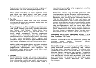 17
Kuiz dan ujian digunakan untuk menilai tahap pengetahuan,
kemahiran dan nilai dalam standard pembelajaran TMK.
Antara ciri-ciri umum bagi kuiz ialah ia dijalankan secara
tidak formal dan dalam tempoh masa yang singkat.
Manakala bagi ujian pula ia berbentuk formal dan sistematik.
f. Portfolio
Portfolio merupakan koleksi hasil kerja murid berbentuk
dokumentasi berstruktur yang digunakan sebagai salah satu
cara pentaksiran di bilik darjah.
Terdapat tiga jenis portfolio yang boleh digunakan dalam
TMK seperti Portfolio Kerja Harian, Portfolio Dokumentari
dan Portfolio Hasil Terbaik. Portfolio Kerja Harian
merupakan tugasan harian yang dikumpul dalam satu
jangka waktu pembelajaran. Portfolio Dokumentari
merupakan bahan pembelajaran yang dikumpul selaras
dengan objektif untuk sesuatu tugasan tertentu (task based)
di mana proses penghasilan bahan tugasan perlu
ditunjukkan dengan jelas. Portfolio Hasil Terbaik merupakan
hasil tugasan terbaik yang dipilih dari Portfolio Kerja Harian.
Kaedah rubrik adalah antara kaedah yang boleh digunakan
untuk pentaksiran portfolio dalam membantu guru menilai
perkembangan pembelajaran yang berterusan dan
berfokuskan kepada perkembangan murid dalam aspek
kemahiran, pengetahuan dan nilai.
g. Simulasi
Simulasi ditakrifkan sebagai satu situasi yang diwujudkan
hampir menyerupai keadaan sebenar. Pentaksiran simulasi
boleh dilaksanakan melalui tiga kaedah iaitu permainan,
main peranan dan penggunaan model. Kaedah-kaedah ini
digunakan untuk mengukur tahap pengetahuan, kemahiran
dan nilai pembelajaran TMK.
Pentaksiran simulasi yang berbentuk permainan boleh
digunakan seperti perisian permainan. Guru boleh memilih
permainan komputer yang bersesuaian untuk menilai
kemahiran murid. Contoh perisian permainan seperti Go
Tidy dan Basic Mouse Skill, di mana murid diukur bagi
kemahiran menggunakan tetikus. Dalam aspek pentaksiran
simulasi berbentuk main peranan, murid berperanan sebagai
kekunci di papan kekunci komputer dalam aktiviti mengenal
pasti kedudukan kekunci abjad dan nombor serta menaip
perkataan. Manakala pentaksiran simulasi berasaskan
model, membolehkan murid belajar mengenai perkakasan
komputer dengan menggunakan bahan buangan seperti
kotak, tin dan tali untuk membina sebuah model komputer.
STANDARD KANDUNGAN, STANDARD PEMBELAJARAN
DAN STANDARD PRESTASI
Dokumen Standard Kurikulum dan Pentaksiran (DSKP) TMK
terbahagi kepada Standard Kandungan, Standard
Pembelajaran dan Standard Prestasi.
Standard Kandungan ini memberikan petunjuk tahap kebolehan
dalam lingkungan Standard Pembelajaran TMK. Standard
Kandungan dalam lingkungan Standard Pembelajaran akan
diperkenalkan dan dikuasai oleh murid. Murid perlu mencapai
kesemua Standard Kandungan dan Standard Pembelajaran
seperti yang terkandung dalam DSKP TMK. Standard Prestasi
pula akan menjadi indikator tahap penguasaan murid setelah
guru menjalankan sesi pengajaran dan pembelajaran yang
ditetapkan dalam Standard Kandungan dan Standard
Pembelajaran.
 