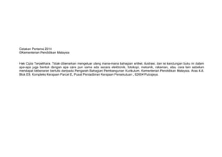 Cetakan Pertama 2014
©Kementerian Pendidikan Malaysia
Hak Cipta Terpelihara. Tidak dibenarkan mengeluar ulang mana-mana bahagian artikel, ilustrasi, dan isi kandungan buku ini dalam
apa-apa juga bentuk dengan apa cara pun sama ada secara elektronik, fotokopi, mekanik, rakaman, atau cara lain sebelum
mendapat kebenaran bertulis daripada Pengarah Bahagian Pembangunan Kurikulum, Kementerian Pendidikan Malaysia, Aras 4-8,
Blok E9, Kompleks Kerajaan Parcel E, Pusat Pentadbiran Kerajaan Persekutuan , 62604 Putrajaya.
 
