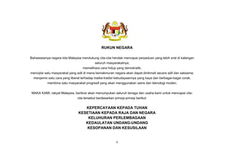 RUKUN NEGARA
Bahawasanya negara kita Malaysia mendukung cita-cita hendak mencapai perpaduan yang lebih erat di kalangan
seluruh masyarakatnya;
memelihara cara hidup yang demokratik;
mencipta satu masyarakat yang adil di mana kemakmuran negara akan dapat dinikmati secara adil dan saksama;
menjamin satu cara yang liberal terhadap tradisi-tradisi kebudayaannya yang kaya dan berbagai-bagai corak;
membina satu masyarakat progresif yang akan menggunakan sains dan teknologi moden;
MAKA KAMI, rakyat Malaysia, berikrar akan menumpukan seluruh tenaga dan usaha kami untuk mencapai cita-
cita tersebut berdasarkan prinsip-prinsip berikut:
KEPERCAYAAN KEPADA TUHAN
KESETIAAN KEPADA RAJA DAN NEGARA
KELUHURAN PERLEMBAGAAN
KEDAULATAN UNDANG-UNDANG
KESOPANAN DAN KESUSILAAN
v
Standard Kandungan, Standard Pembelajaran dan Standard Prestasi 23
 