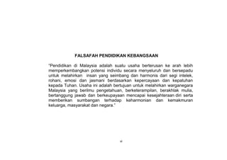 FALSAFAH PENDIDIKAN KEBANGSAAN
“Pendidikan di Malaysia adalah suatu usaha berterusan ke arah lebih
memperkembangkan potensi individu secara menyeluruh dan bersepadu
untuk melahirkan insan yang seimbang dan harmonis dari segi intelek,
rohani, emosi dan jasmani berdasarkan kepercayaan dan kepatuhan
kepada Tuhan. Usaha ini adalah bertujuan untuk melahirkan warganegara
Malaysia yang berilmu pengetahuan, berketerampilan, berakhlak mulia,
bertanggung jawab dan berkeupayaan mencapai kesejahteraan diri serta
memberikan sumbangan terhadap keharmonian dan kemakmuran
keluarga, masyarakat dan negara.”
vi
 