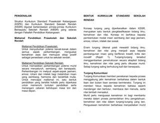 1
PENGENALAN
Struktur Kurikulum Standard Prasekolah Kebangsaan
(KSPK) dan Kurikulum Standard Sekolah Rendah
(KSSR) digubal berlandaskan prinsip-prinsip Kurikulum
Bersepadu Sekolah Rendah (KBSR) yang selaras
dengan Falsafah Pendidikan Kebangsaan.
Matlamat Pendidikan Prasekolah dan Sekolah
Rendah
Matlamat Pendidikan Prasekolah:
Untuk menyuburkan potensi kanak-kanak dalam
semua aspek perkembangan, menguasai
kemahiran asas dan memupuk sikap positif
sebagai persediaan untuk ke sekolah rendah.
Matlamat Pendidikan Sekolah Rendah:
Untuk memastikan perkembangan potensi murid
secara menyeluruh, seimbang, dan bersepadu.
Perkembangan ini meliputi aspek-aspek jasmani,
emosi, rohani dan intelek bagi melahirkan insan
yang seimbang, harmonis dan berakhlak mulia.
Untuk mencapai matlamat ini, satu bentuk
pendidikan yang bersifat holistik perlu diperkasa
untuk memenuhi tuntutan pendidikan serta
menangani cabaran kehidupan masa kini dan
masa depan.
BENTUK KURIKULUM STANDARD SEKOLAH
RENDAH
Konsep tunjang yang diperkenalkan dalam KSSR,
merupakan satu bentuk pengklasifikasian bidang ilmu,
kemahiran dan nilai. Konsep ini berfokus kepada
pembentukan modal insan seimbang dari segi jasmani,
emosi, rohani, intelek dan sosial.
Enam tunjang dikenal pasti mewakili bidang ilmu,
kemahiran dan nilai yang menjadi asas kepada
pembangunan insan yang berfikiran kreatif, kritis dan
inovatif (Rajah 1). Tunjang-tunjang tersebut
menggambarkan penstrukturan secara eksplisit bidang
ilmu, kemahiran dan nilai yang perlu dikuasai murid.
Setiap tunjang saling berhubung kait dan bersepadu.
Tunjang Komunikasi
Tunjang Komunikasi memberi penekanan kepada proses
menggabung jalin kemahiran berbahasa dalam bentuk
lisan dan bukan lisan semasa berinteraksi. Tunjang ini
memberi fokus kepada kemahiran bahasa seperti
mendengar dan bertutur, membaca dan menulis, serta
nilai tambah menaakul.
Murid perlu menguasai kemahiran ini bagi membantu
mereka dalam proses pemerolehan ilmu pengetahuan,
kemahiran dan nilai dalam tunjang-tunjang yang lain.
Penguasaan kemahiran berbahasa menyediakan murid
 