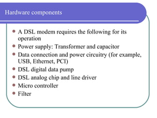 Hardware components A DSL modem requires the following for its operation  Power supply: Transformer and capacitor  Data connection and power circuitry (for example, USB, Ethernet, PCI)  DSL digital data pump  DSL analog chip and line driver  Micro controller  Filter  