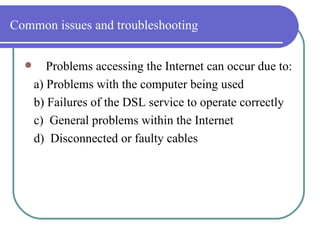 Common issues and troubleshooting Problems accessing the Internet can occur due to: a) Problems with the computer being used  b) Failures of the DSL service to operate correctly  c)  General problems within the Internet  d)  Disconnected or faulty cables 