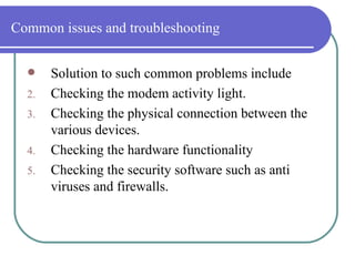 Common issues and troubleshooting Solution to such common problems include Checking the modem activity light. Checking the physical connection between the various devices. Checking the hardware functionality Checking the security software such as anti viruses and firewalls. 