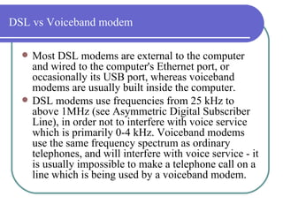 DSL vs Voiceband modem Most DSL modems are external to the computer and wired to the computer's Ethernet port, or occasionally its USB port, whereas voiceband modems are usually built inside the computer.  DSL modems use frequencies from 25 kHz to above 1MHz (see Asymmetric Digital Subscriber Line), in order not to interfere with voice service which is primarily 0-4 kHz. Voiceband modems use the same frequency spectrum as ordinary telephones, and will interfere with voice service - it is usually impossible to make a telephone call on a line which is being used by a voiceband modem.  