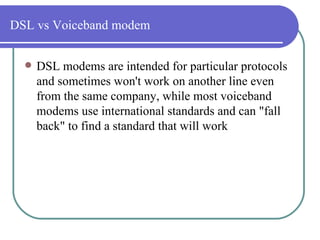 DSL vs Voiceband modem DSL modems are intended for particular protocols and sometimes won't work on another line even from the same company, while most voiceband modems use international standards and can "fall back" to find a standard that will work  