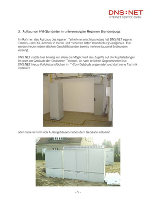 3. Aufbau von HVt-Standorten in unterversorgten Regionen Brandenburgs

Im Rahmen des Ausbaus des eigenen Teilnehmeranschlussnetzes hat DNS:NET eigene
Telefon- und DSL-Technik in Berlin und mehreren Orten Brandenburgs aufgebaut. Hier
werden heute neben etlichen Geschäftskunden bereits mehrere tausend Endkunden
versorgt.

DNS:NET nutzte hier bislang vor allem die Möglichkeit des Zugriffs auf die Kupferleitungen
im oder am Gebäude der Deutschen Telekom. Je nach örtlichen Gegebenheiten hat
DNS:NET hierzu Kollokationsflächen im T-Com Gebäude angemietet und dort seine Technik
installiert




oder diese in Form von Außengehäusen neben dem Gebäude installiert.




                                           -5-
 