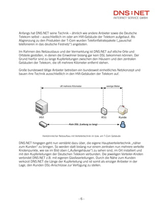 Anfangs hat DNS:NET seine Technik – ähnlich wie andere Anbieter sowie die Deutsche
Telekom selbst – ausschließlich im oder am HVt-Gebäude der Telekom aufgebaut. Als
Abgrenzung zu den Produkten der T-Com wurden Telefonflatratepakete („pauschal
telefonieren in das deutsche Festnetz“) angeboten.

Im Rahmen des Netzausbaus und der Vermarktung ist DNS:NET auf etliche Orte und
Ortsteile gestoßen, in denen die Einwohner bislang gar kein DSL bekommen können. Der
Grund hierfür sind zu lange Kupferleitungen zwischen den Häusern und den zentralen
Gebäuden der Telekom, die oft mehrere Kilometer entfernt stehen.

Große bundesweit tätige Anbieter betreiben ein bundesweit einheitliches Netzkonzept und
bauen ihre Technik ausschließlich in den HVt-Gebäuden der Telekom auf.




                Herkömmlicher Netzaufbau mit Verteilertechnik im bzw. am T-Com Gebäude


DNS:NET hingegen geht nun verstärkt dazu über, die eigene Hauptverteilertechnik „näher
zum Kunden“ zu bringen. So werden statt bislang nur einem zentralen nun mehrere verteilte
Knotenpunkte, wie sie im Bild oben („Außengehäuse“) zu sehen sind, im Ort installiert und
mit den Kupferleitungen der Deutschen Telekom verbunden. Die jeweiligen Verteiler-Knoten
verbindet DNS:NET z.B. mit eigenen Glasfaserleitungen. Durch die Nähe zum Kunden
verkürzt DNS:NET die Länge der Kupferleitung und ist somit als einziger Anbieter in der
Lage, den Kunden DSL-Anschlüsse zur Verfügung zu stellen.




                                                -6-
 