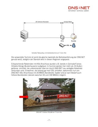 Verteilter Netzaufbau mit Verteilertechnik am T-Com KVz


Die verwendete Technik ist somit die gleiche (weshalb die Betriebserfahrung der DNS:NET
genutzt wird), lediglich der Standort wird in diesen Regionen angepasst.

Entsprechende Netzknoten mit KVz-Anschluss wurden z.B. bereits in Zernsdorf (eines
Ortsteils Königs Wusterhausens) aufgebaut. In Summe werden hier mehr als 10 Außen-
gehäuse errichtet, die untereinander über ein durch DNS:NET neu verlegtes Kabelnetz
verbunden sind. Einwohner, die bislang gar kein DSL erhielten, bekommen nun von
DNS:NET DSL-Anschlüsse mit 20 MBit/s Bandbreite. Später sind je nach Bedarf auch
höhere Bandbreiten (derzeit zwischen 50 und 100 MBit/s) möglich.




                               DNS:NET Outdoor-DSLAM am T-Com KVz




                                                -7-
 
