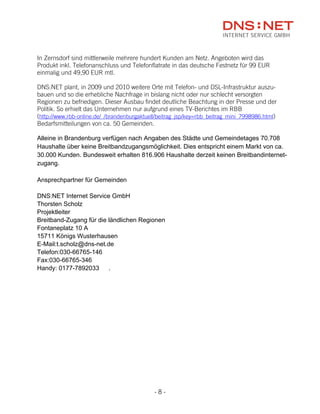 In Zernsdorf sind mittlerweile mehrere hundert Kunden am Netz. Angeboten wird das
Produkt inkl. Telefonanschluss und Telefonflatrate in das deutsche Festnetz für 99 EUR
einmalig und 49,90 EUR mtl.

DNS:NET plant, in 2009 und 2010 weitere Orte mit Telefon- und DSL-Infrastruktur auszu-
bauen und so die erhebliche Nachfrage in bislang nicht oder nur schlecht versorgten
Regionen zu befriedigen. Dieser Ausbau findet deutliche Beachtung in der Presse und der
Politik. So erhielt das Unternehmen nur aufgrund eines TV-Berichtes im RBB
(http://www.rbb-online.de/_/brandenburgaktuell/beitrag_jsp/key=rbb_beitrag_mini_7998986.html)
Bedarfsmitteilungen von ca. 50 Gemeinden.

Alleine in Brandenburg verfügen nach Angaben des Städte und Gemeindetages 70.708
Haushalte über keine Breitbandzugangsmöglichkeit. Dies entspricht einem Markt von ca.
30.000 Kunden. Bundesweit erhalten 816.906 Haushalte derzeit keinen Breitbandinternet-
zugang.

Ansprechpartner für Gemeinden

DNS:NET Internet Service GmbH
Thorsten Scholz
Projektleiter
Breitband-Zugang für die ländlichen Regionen
Fontaneplatz 10 A
15711 Königs Wusterhausen
E-Mail:t.scholz@dns-net.de
Telefon:030-66765-146
Fax:030-66765-346
Handy: 0177-7892033      .




                                             -8-
 