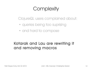 First Clojure Conj, Oct 22 2010 (not= DSL macros) / Christophe Grand 12
Complexity
ClojureQL users complained about:
●
queries being too suprising
●
and hard to compose
Kotarak and Lau are rewriting it
and removing macros
 