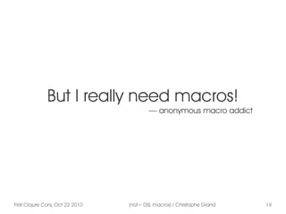 First Clojure Conj, Oct 22 2010 (not= DSL macros) / Christophe Grand 19
But I really need macros!
— anonymous macro addict
 