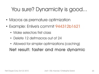 First Clojure Conj, Oct 22 2010 (not= DSL macros) / Christophe Grand 20
You sure? Dynamicity is good...
●
Macros as premature optimization
●
Example: Enlive's commit 944312b1621
●
Make selectors first class
●
Delete 12 defmacros out of 24
●
Allowed for simpler optimizations (caching)
Net result: faster and more dynamic
 